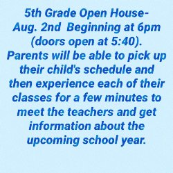 5th Grade Open House is Aug 2 beginning at 6pm. Parents will be able to pick up their child's schedule and rotate through each of their classes for a few minutes to meet the teachers and get information about the upcoming school year.